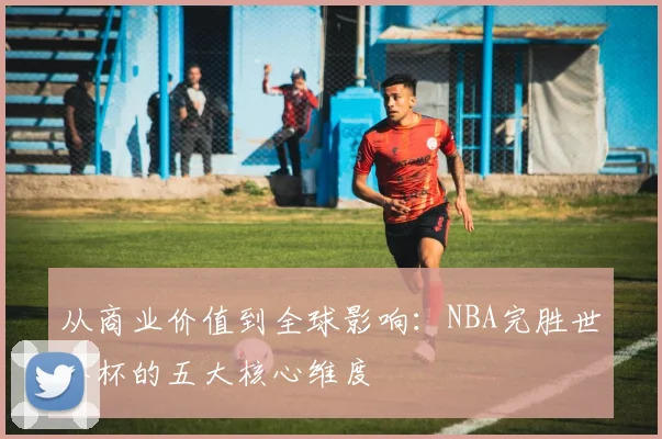 从商业价值到全球影响：NBA完胜世界杯的五大核心维度