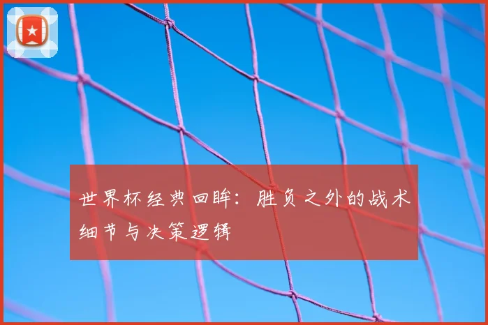 世界杯经典回眸:胜负之外的战术细节与决策逻辑