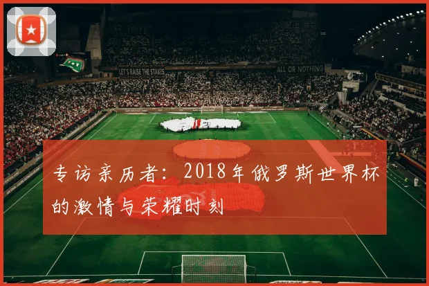 专访亲历者:2018年俄罗斯世界杯的激情与荣耀时刻