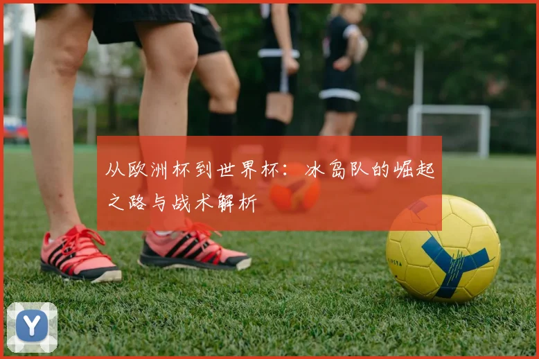 从欧洲杯到世界杯:冰岛队的崛起之路与战术解析