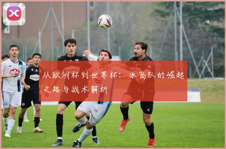 从欧洲杯到世界杯:冰岛队的崛起之路与战术解析