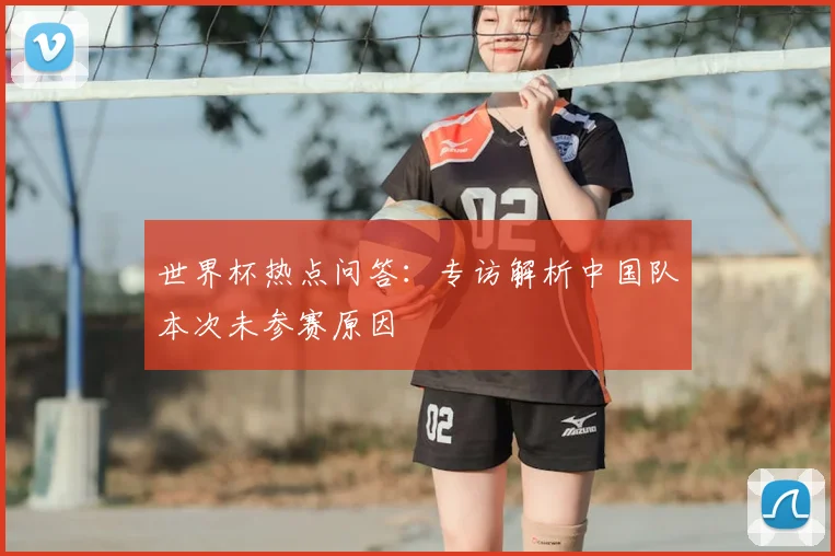 世界杯热点问答:专访解析中国队本次未参赛原因