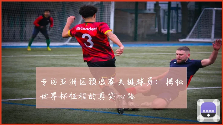 专访亚洲区预选赛关键球员:揭秘世界杯征程的真实心路