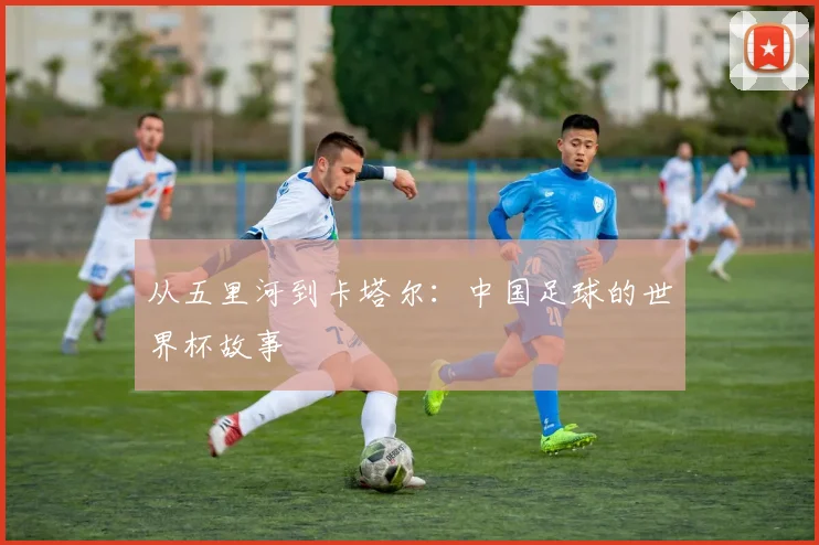 从五里河到卡塔尔:中国足球的世界杯故事