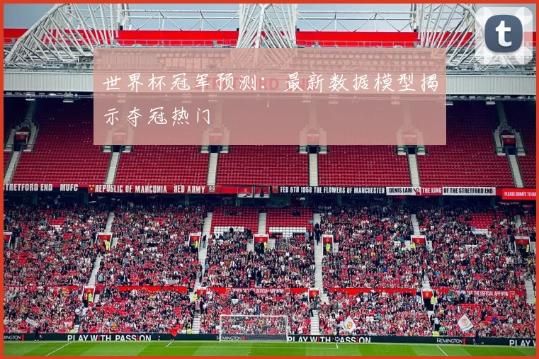 世界杯冠军预测：最新数据模型揭示夺冠热门