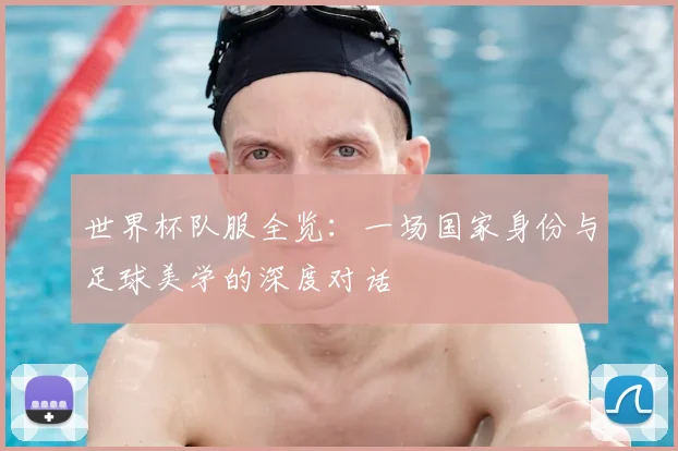 世界杯队服全览:一场国家身份与足球美学的深度对话
