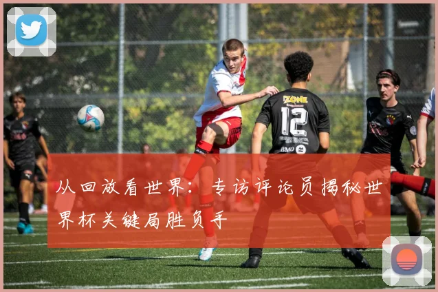 从回放看世界：专访评论员揭秘世界杯关键局胜负手
