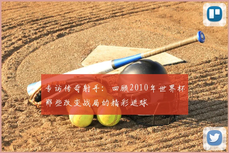 专访传奇射手:回顾2010年世界杯那些改变战局的精彩进球