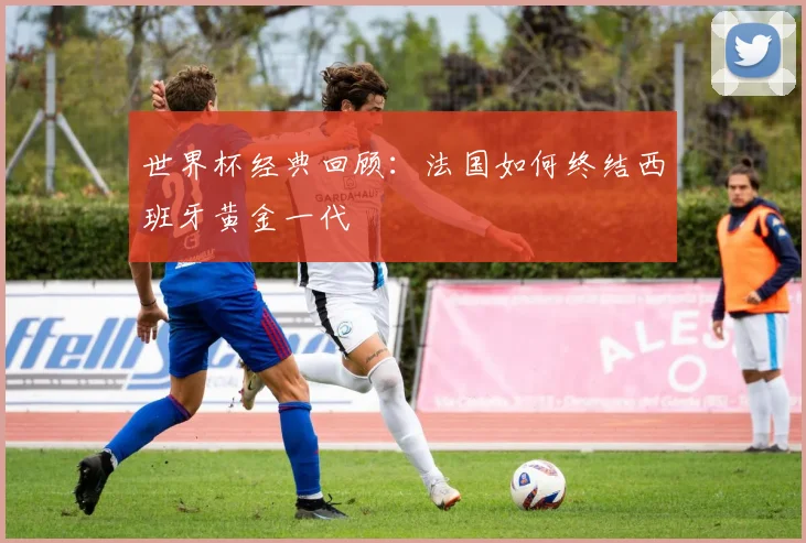 世界杯经典回顾:法国如何终结西班牙黄金一代