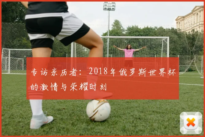 专访亲历者:2018年俄罗斯世界杯的激情与荣耀时刻