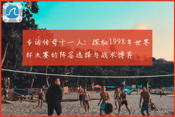 专访传奇十一人:探秘1998年世界杯决赛的阵容选择与战术博弈