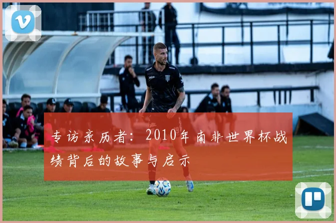 专访亲历者:2010年南非世界杯战绩背后的故事与启示
