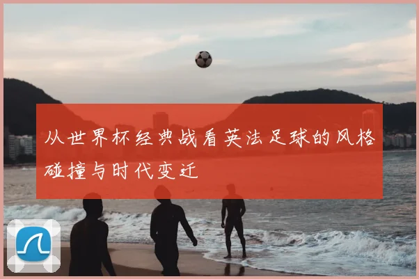 从世界杯经典战看英法足球的风格碰撞与时代变迁