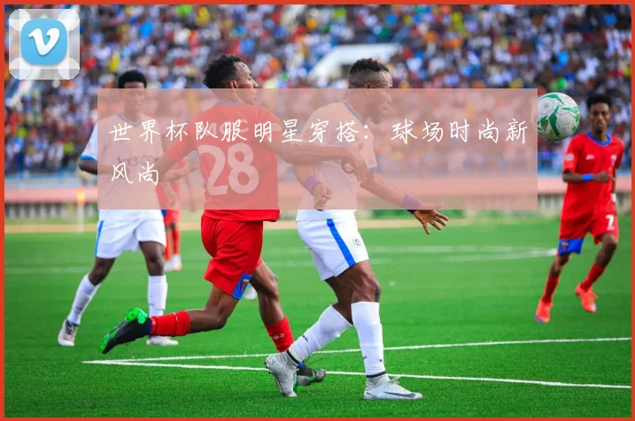 世界杯队服明星穿搭:球场时尚新风尚