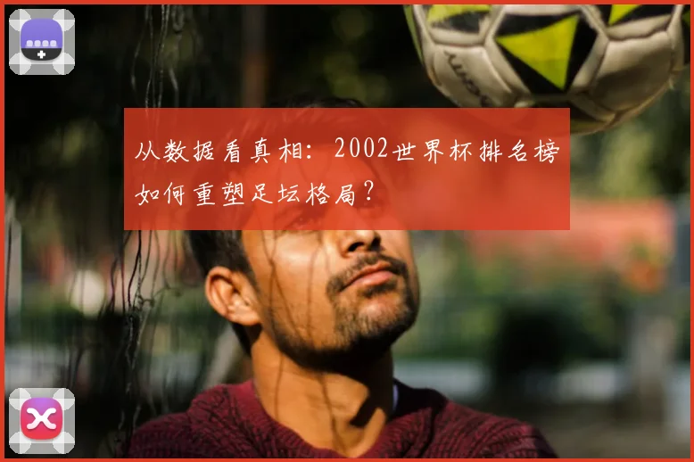 从数据看真相：2002世界杯排名榜如何重塑足坛格局？