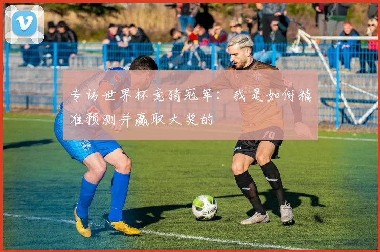 专访世界杯竞猜冠军：我是如何精准预测并赢取大奖的