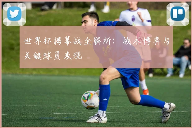 世界杯揭幕战全解析:战术博弈与关键球员表现