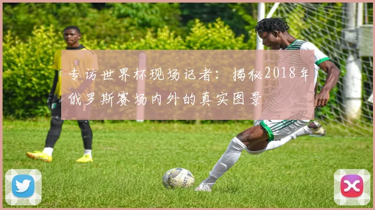 专访世界杯现场记者：揭秘2018年俄罗斯赛场内外的真实图景