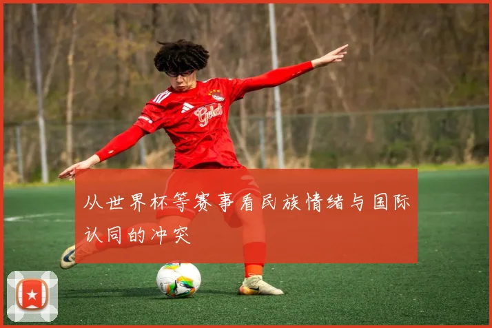 从世界杯等赛事看民族情绪与国际认同的冲突