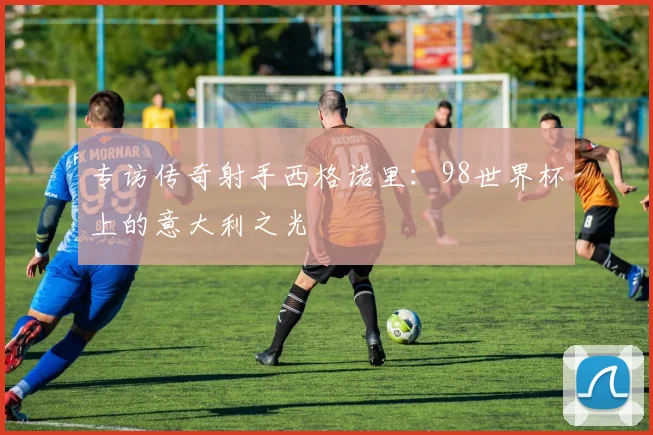 专访传奇射手西格诺里:98世界杯上的意大利之光