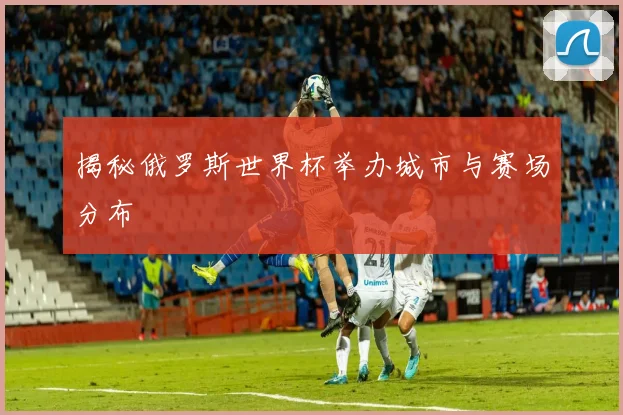 揭秘俄罗斯世界杯举办城市与赛场分布