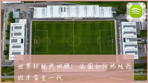 世界杯经典回顾:法国如何终结西班牙黄金一代
