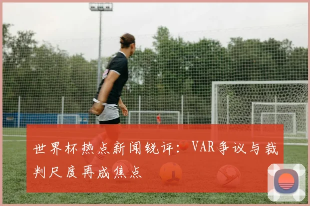 世界杯热点新闻锐评：VAR争议与裁判尺度再成焦点