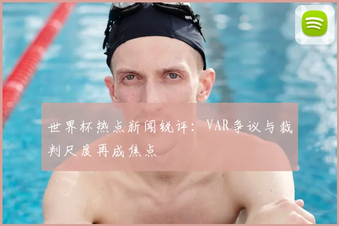世界杯热点新闻锐评：VAR争议与裁判尺度再成焦点