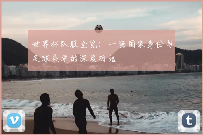 世界杯队服全览:一场国家身份与足球美学的深度对话