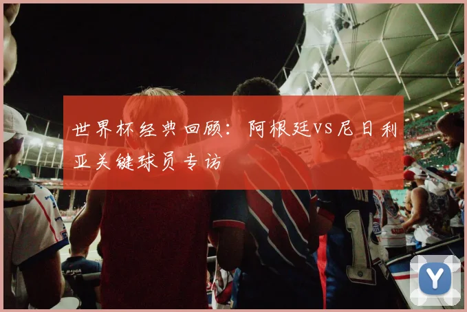 世界杯经典回顾:阿根廷vs尼日利亚关键球员专访