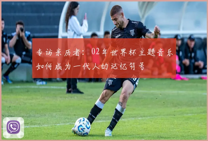 专访亲历者:02年世界杯主题音乐如何成为一代人的记忆符号