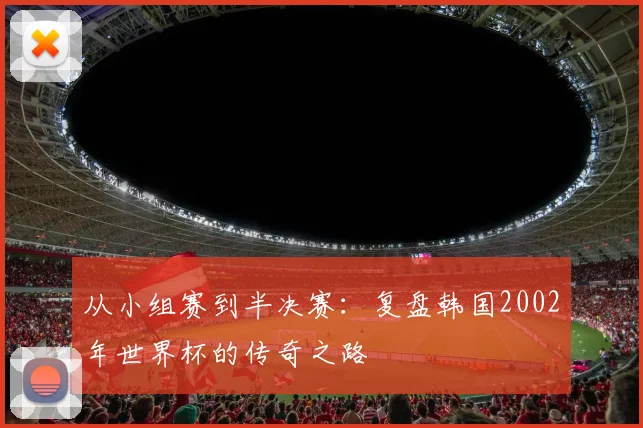 从小组赛到半决赛：复盘韩国2002年世界杯的传奇之路